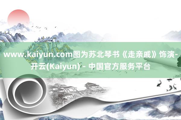 www.kaiyun.com图为苏北琴书《走亲戚》饰演-开云(Kaiyun) - 中国官方服务平台