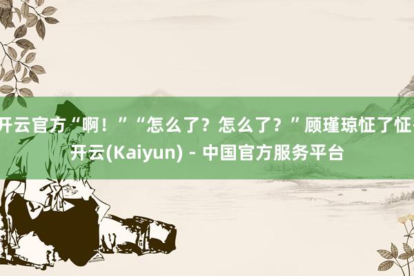 开云官方“啊！”“怎么了？怎么了？”顾瑾琼怔了怔-开云(Kaiyun) - 中国官方服务平台