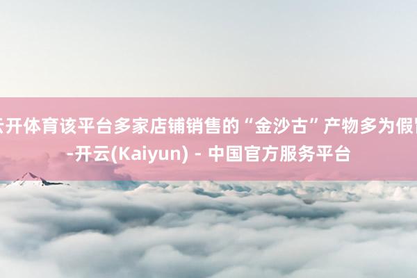 云开体育该平台多家店铺销售的“金沙古”产物多为假冒-开云(Kaiyun) - 中国官方服务平台