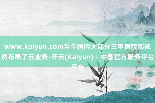 www.kaiyun.com当今国内大部分三甲病院都依然布局了云业务-开云(Kaiyun) - 中国官方服务平台