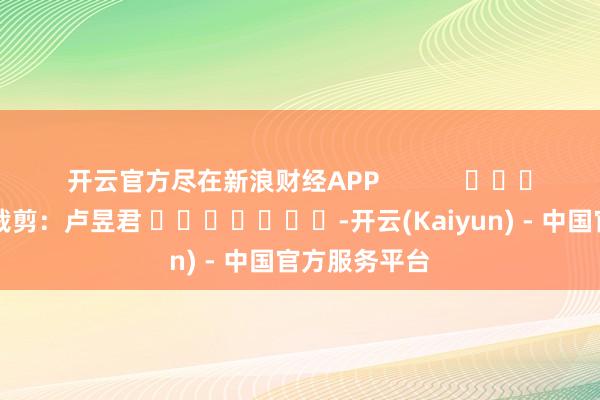 开云官方尽在新浪财经APP            						株连裁剪：卢昱君 							-开云(Kaiyun) - 中国官方服务平台
