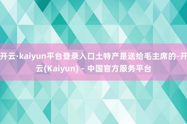 开云·kaiyun平台登录入口土特产是送给毛主席的-开云(Kaiyun) - 中国官方服务平台