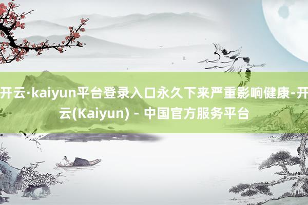 开云·kaiyun平台登录入口永久下来严重影响健康-开云(Kaiyun) - 中国官方服务平台