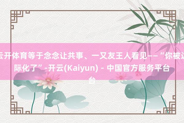 云开体育等于念念让共事、一又友王人看见——“你被边际化了”-开云(Kaiyun) - 中国官方服务平台