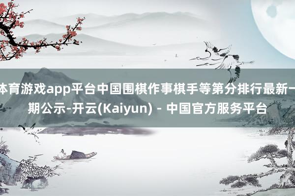 体育游戏app平台中国围棋作事棋手等第分排行最新一期公示-开云(Kaiyun) - 中国官方服务平台