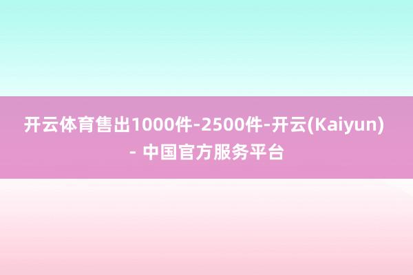 开云体育售出1000件-2500件-开云(Kaiyun) - 中国官方服务平台