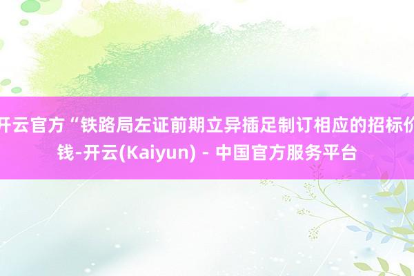 开云官方　　“铁路局左证前期立异插足制订相应的招标价钱-开云(Kaiyun) - 中国官方服务平台