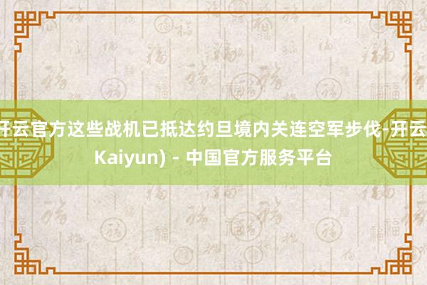 开云官方这些战机已抵达约旦境内关连空军步伐-开云(Kaiyun) - 中国官方服务平台