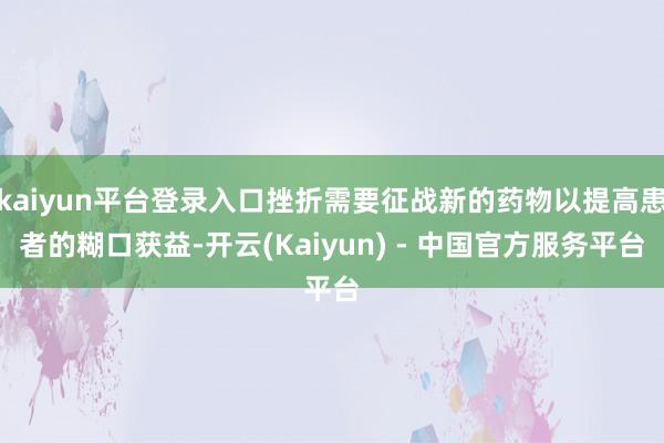 kaiyun平台登录入口挫折需要征战新的药物以提高患者的糊口获益-开云(Kaiyun) - 中国官方服务平台