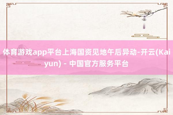体育游戏app平台上海国资见地午后异动-开云(Kaiyun) - 中国官方服务平台