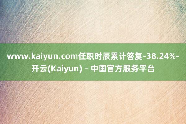 www.kaiyun.com任职时辰累计答复-38.24%-开云(Kaiyun) - 中国官方服务平台
