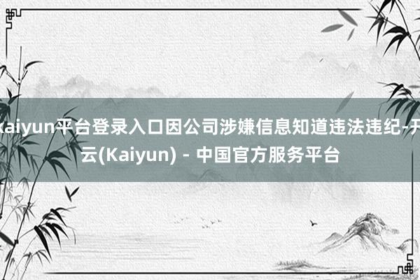 kaiyun平台登录入口因公司涉嫌信息知道违法违纪-开云(Kaiyun) - 中国官方服务平台