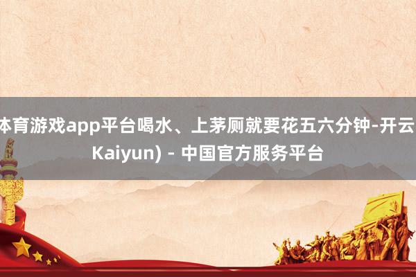 体育游戏app平台喝水、上茅厕就要花五六分钟-开云(Kaiyun) - 中国官方服务平台