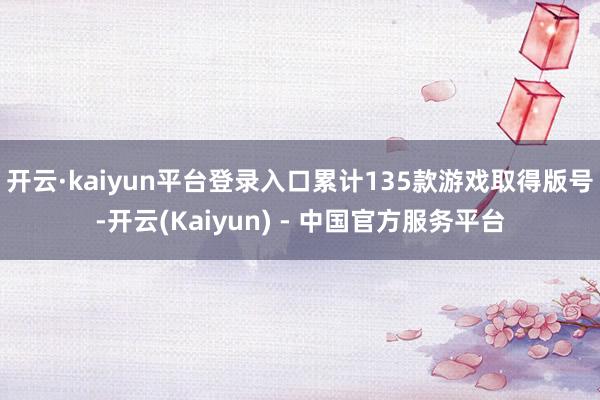 开云·kaiyun平台登录入口累计135款游戏取得版号-开云(Kaiyun) - 中国官方服务平台