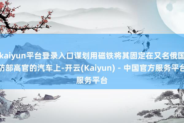 kaiyun平台登录入口谋划用磁铁将其固定在又名俄国防部高官的汽车上-开云(Kaiyun) - 中国官方服务平台