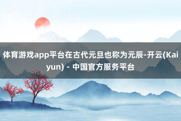 体育游戏app平台在古代元旦也称为元辰-开云(Kaiyun) - 中国官方服务平台