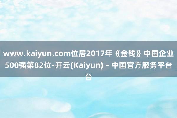 www.kaiyun.com位居2017年《金钱》中国企业500强第82位-开云(Kaiyun) - 中国官方服务平台