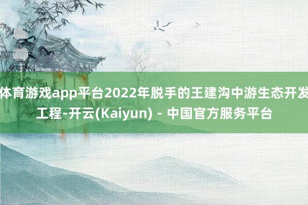 体育游戏app平台2022年脱手的王建沟中游生态开发工程-开云(Kaiyun) - 中国官方服务平台