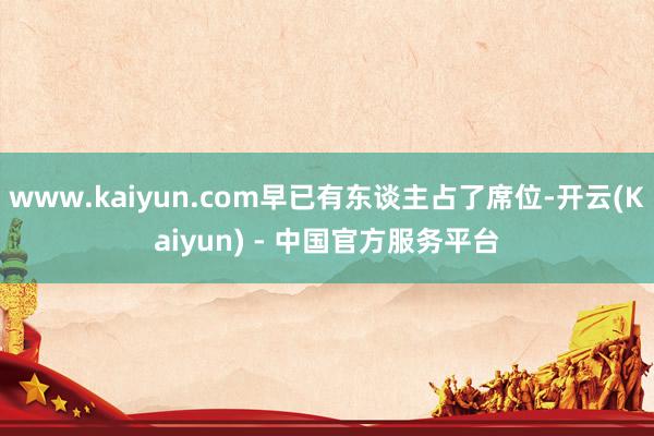 www.kaiyun.com早已有东谈主占了席位-开云(Kaiyun) - 中国官方服务平台