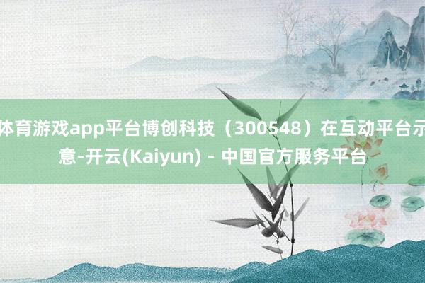 体育游戏app平台博创科技（300548）在互动平台示意-开云(Kaiyun) - 中国官方服务平台