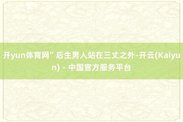 开yun体育网”后生男人站在三丈之外-开云(Kaiyun) - 中国官方服务平台