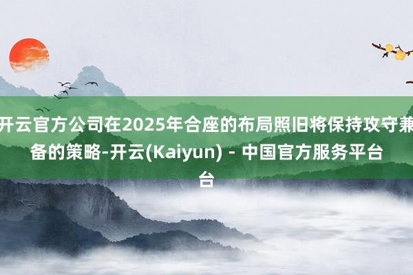 开云官方公司在2025年合座的布局照旧将保持攻守兼备的策略-开云(Kaiyun) - 中国官方服务平台