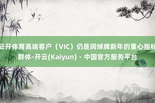 云开体育高端客户(VIC)仍是阔绰牌新年的重心指标群体-开云(Kaiyun) - 中国官方服务平台