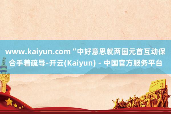 www.kaiyun.com“中好意思就两国元首互动保合手着疏导-开云(Kaiyun) - 中国官方服务平台