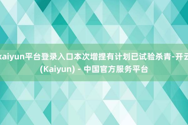 kaiyun平台登录入口本次增捏有计划已试验杀青-开云(Kaiyun) - 中国官方服务平台
