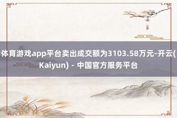 体育游戏app平台卖出成交额为3103.58万元-开云(Kaiyun) - 中国官方服务平台