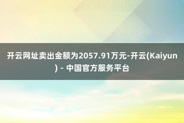 开云网址卖出金额为2057.91万元-开云(Kaiyun) - 中国官方服务平台