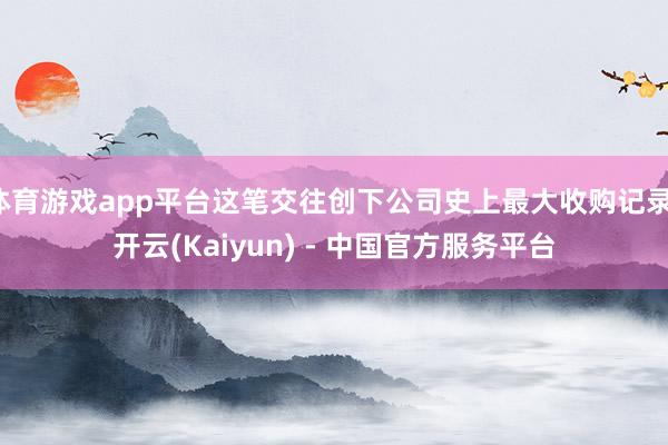 体育游戏app平台这笔交往创下公司史上最大收购记录-开云(Kaiyun) - 中国官方服务平台