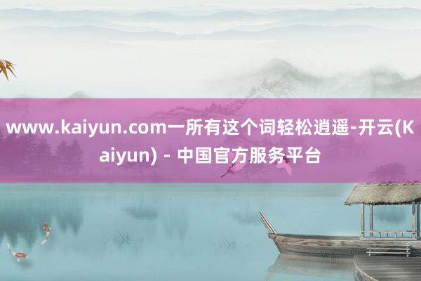 www.kaiyun.com一所有这个词轻松逍遥-开云(Kaiyun) - 中国官方服务平台