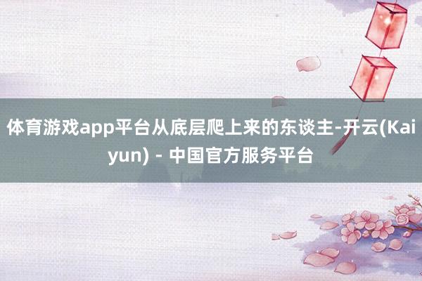 体育游戏app平台从底层爬上来的东谈主-开云(Kaiyun) - 中国官方服务平台