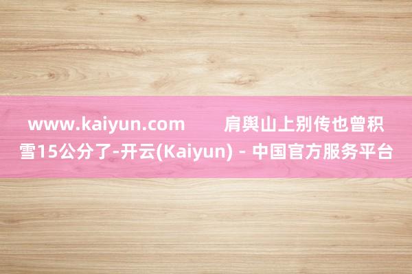 www.kaiyun.com 肩舆山上别传也曾积雪15公分了-开云(Kaiyun) - 中国官方服务平台