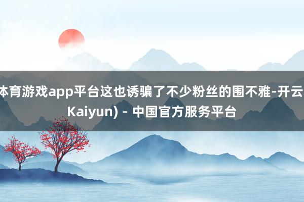 体育游戏app平台这也诱骗了不少粉丝的围不雅-开云(Kaiyun) - 中国官方服务平台
