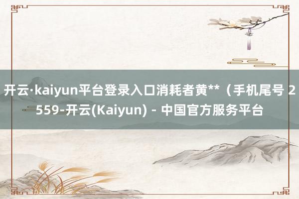 开云·kaiyun平台登录入口消耗者黄**(手机尾号 2559-开云(Kaiyun) - 中国官方服务平台