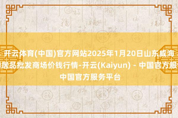 开云体育(中国)官方网站2025年1月20日山东威海市农副居品批发商场价钱行情-开云(Kaiyun) - 中国官方服务平台