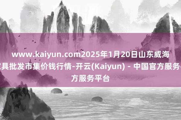 www.kaiyun.com2025年1月20日山东威海水家具批发市集价钱行情-开云(Kaiyun) - 中国官方服务平台