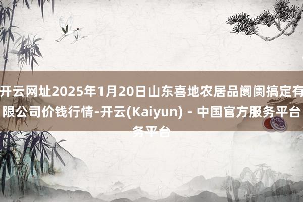 开云网址2025年1月20日山东喜地农居品阛阓搞定有限公司价钱行情-开云(Kaiyun) - 中国官方服务平台