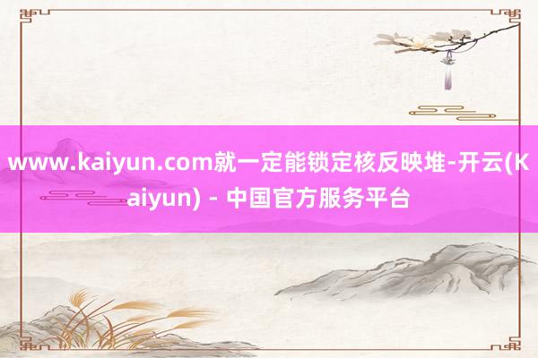 www.kaiyun.com就一定能锁定核反映堆-开云(Kaiyun) - 中国官方服务平台