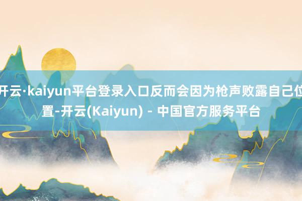 开云·kaiyun平台登录入口反而会因为枪声败露自己位置-开云(Kaiyun) - 中国官方服务平台