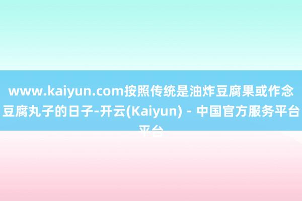 www.kaiyun.com按照传统是油炸豆腐果或作念豆腐丸子的日子-开云(Kaiyun) - 中国官方服务平台