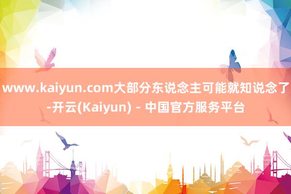 www.kaiyun.com大部分东说念主可能就知说念了-开云(Kaiyun) - 中国官方服务平台