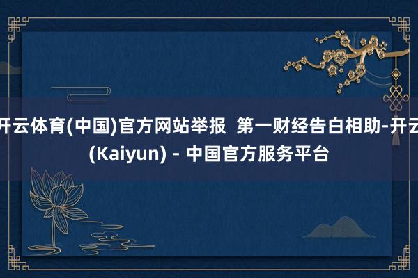 开云体育(中国)官方网站举报  第一财经告白相助-开云(Kaiyun) - 中国官方服务平台