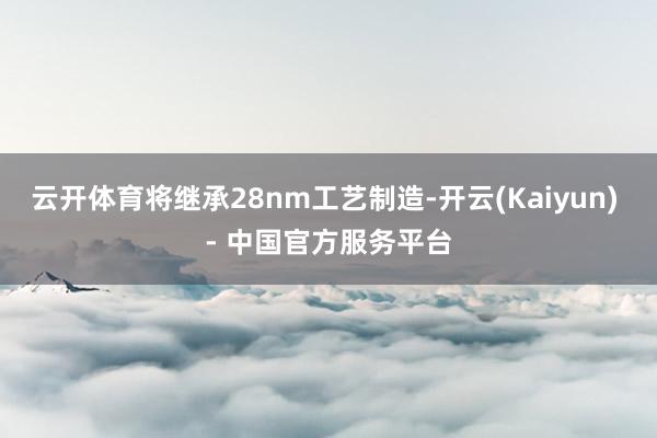 云开体育将继承28nm工艺制造-开云(Kaiyun) - 中国官方服务平台
