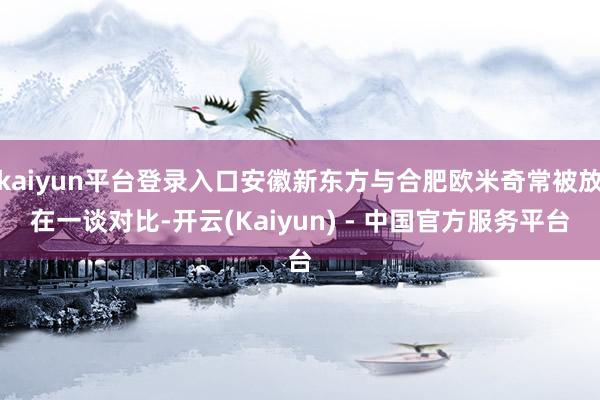 kaiyun平台登录入口安徽新东方与合肥欧米奇常被放在一谈对比-开云(Kaiyun) - 中国官方服务平台