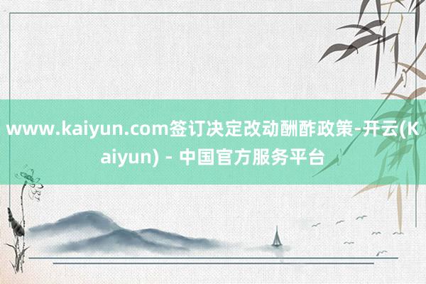 www.kaiyun.com签订决定改动酬酢政策-开云(Kaiyun) - 中国官方服务平台