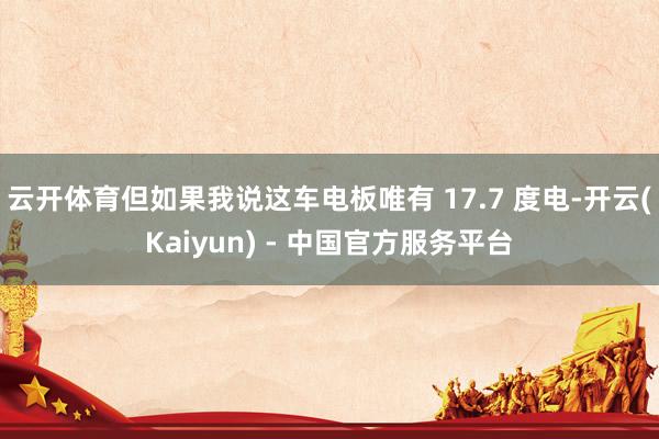 云开体育但如果我说这车电板唯有 17.7 度电-开云(Kaiyun) - 中国官方服务平台
