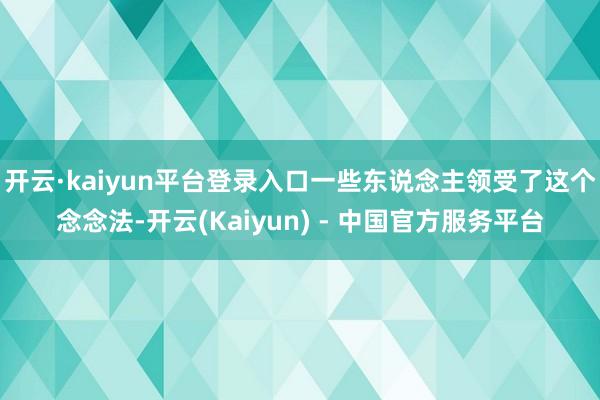 开云·kaiyun平台登录入口一些东说念主领受了这个念念法-开云(Kaiyun) - 中国官方服务平台